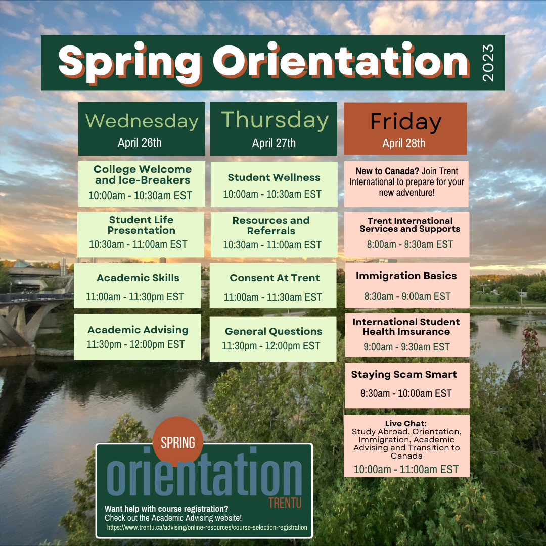 A Picture with Spring Orientation times. It reads Wednesday April 26th College Welcome and Ice Breakers 10:00AM- 10:30AM, Student Life Presentation 10:30AM- 11:00AM, Academic Skills 11:00AM-11:30AM, Academic Advising 11:30AM- 12:00PM. Thursday April 27th, Student Wellness 10:00AM-10:30AM, Resources and Referrals 10:30AM-11:00AM, Consent at Trent 11:00AM-11:30AM, General Questions 11:30AM- 12:00PM. Friday April 28th, New to Canada? Join Trent International to prepare for your new adventure. Trent International Services and Supports 8:00AM- 8:30AM, Immigration Basics 8:30AM-9:00AM, International Student Health Insurance 9:00AM- 9:30AM Staying Scam Smart 9:30AM- 10:00AM, Live Chat 10:00am - 11:00 am EST 